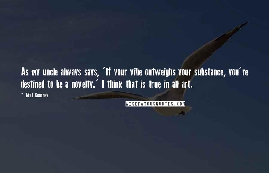 Mat Kearney Quotes: As my uncle always says, 'If your vibe outweighs your substance, you're destined to be a novelty.' I think that is true in all art.