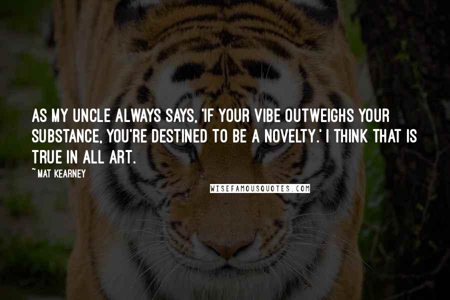 Mat Kearney Quotes: As my uncle always says, 'If your vibe outweighs your substance, you're destined to be a novelty.' I think that is true in all art.