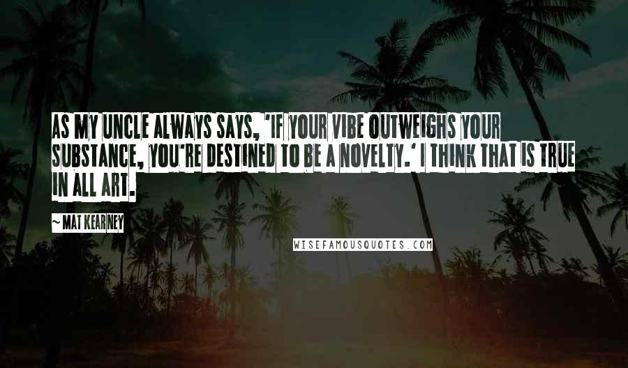 Mat Kearney Quotes: As my uncle always says, 'If your vibe outweighs your substance, you're destined to be a novelty.' I think that is true in all art.