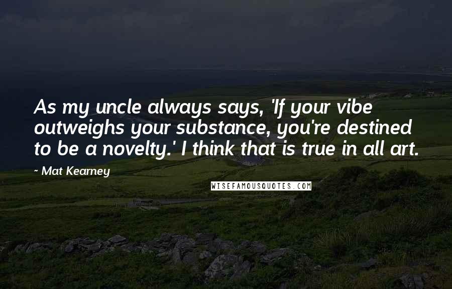 Mat Kearney Quotes: As my uncle always says, 'If your vibe outweighs your substance, you're destined to be a novelty.' I think that is true in all art.