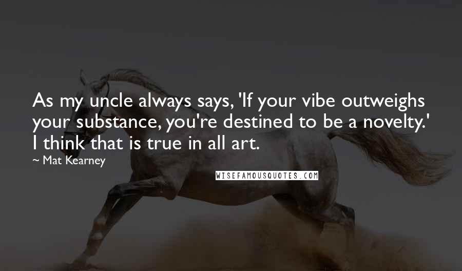 Mat Kearney Quotes: As my uncle always says, 'If your vibe outweighs your substance, you're destined to be a novelty.' I think that is true in all art.