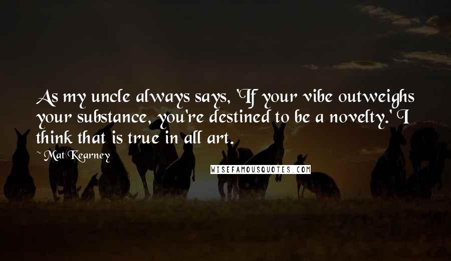 Mat Kearney Quotes: As my uncle always says, 'If your vibe outweighs your substance, you're destined to be a novelty.' I think that is true in all art.