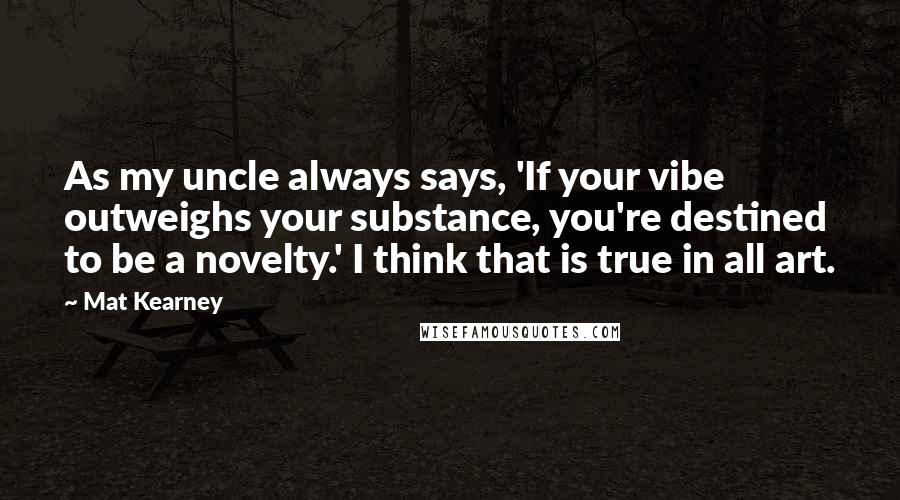 Mat Kearney Quotes: As my uncle always says, 'If your vibe outweighs your substance, you're destined to be a novelty.' I think that is true in all art.