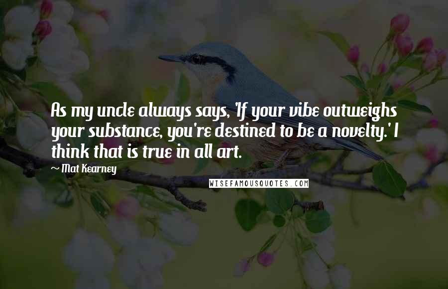 Mat Kearney Quotes: As my uncle always says, 'If your vibe outweighs your substance, you're destined to be a novelty.' I think that is true in all art.