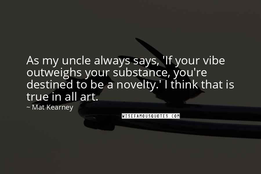 Mat Kearney Quotes: As my uncle always says, 'If your vibe outweighs your substance, you're destined to be a novelty.' I think that is true in all art.
