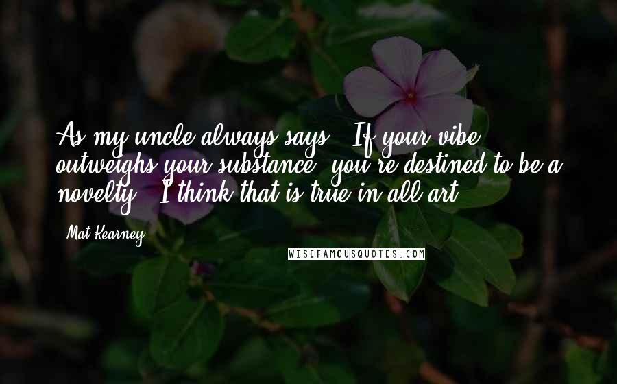 Mat Kearney Quotes: As my uncle always says, 'If your vibe outweighs your substance, you're destined to be a novelty.' I think that is true in all art.