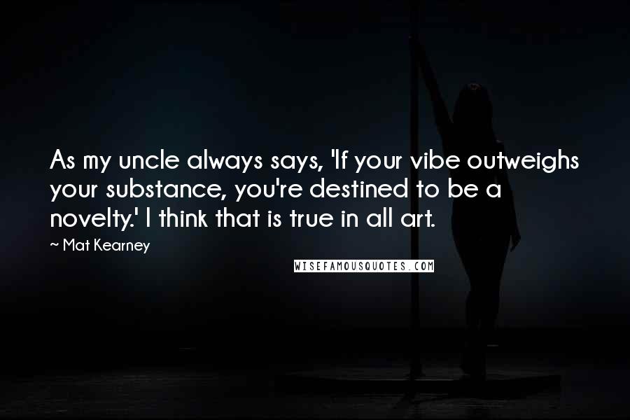 Mat Kearney Quotes: As my uncle always says, 'If your vibe outweighs your substance, you're destined to be a novelty.' I think that is true in all art.