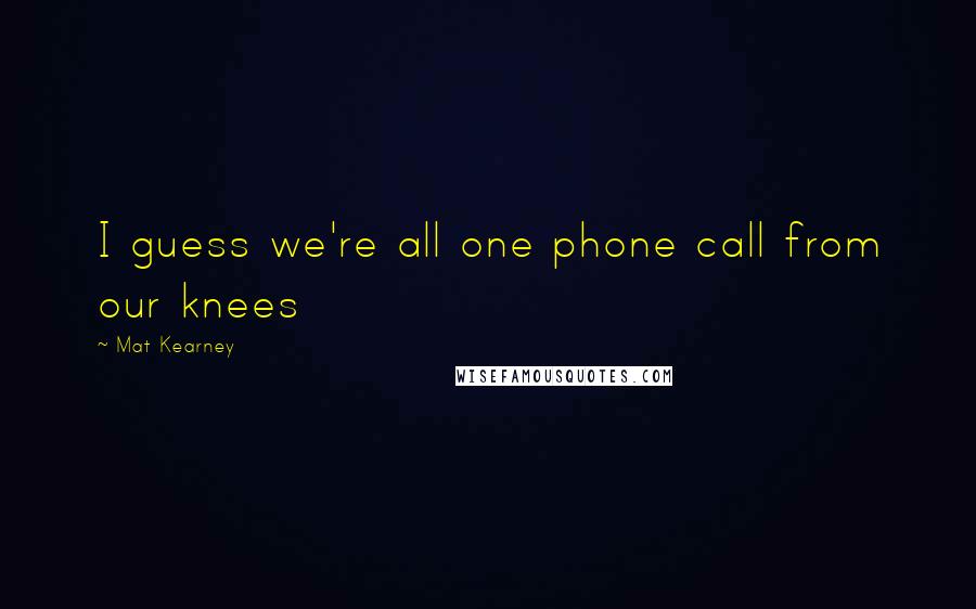 Mat Kearney Quotes: I guess we're all one phone call from our knees