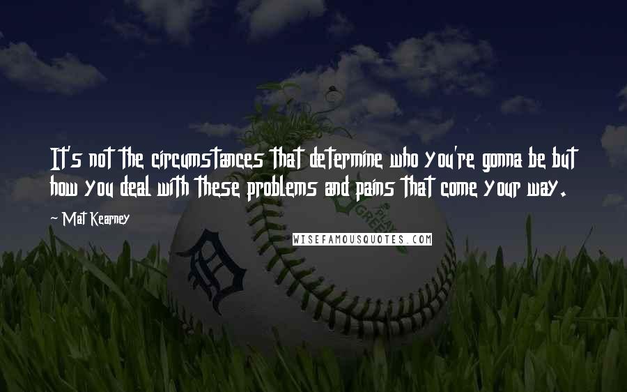 Mat Kearney Quotes: It's not the circumstances that determine who you're gonna be but how you deal with these problems and pains that come your way.