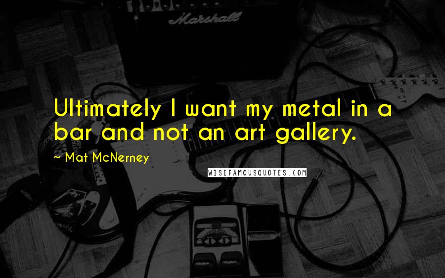 Mat McNerney Quotes: Ultimately I want my metal in a bar and not an art gallery.