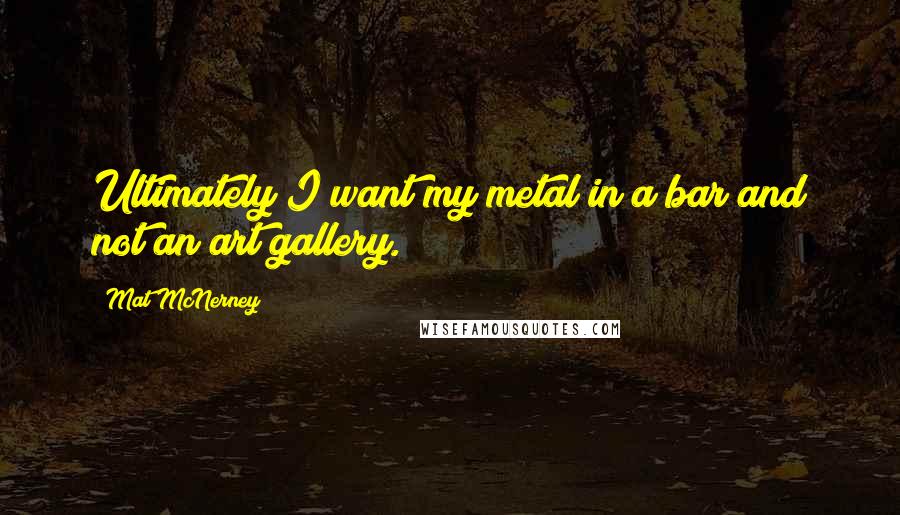 Mat McNerney Quotes: Ultimately I want my metal in a bar and not an art gallery.