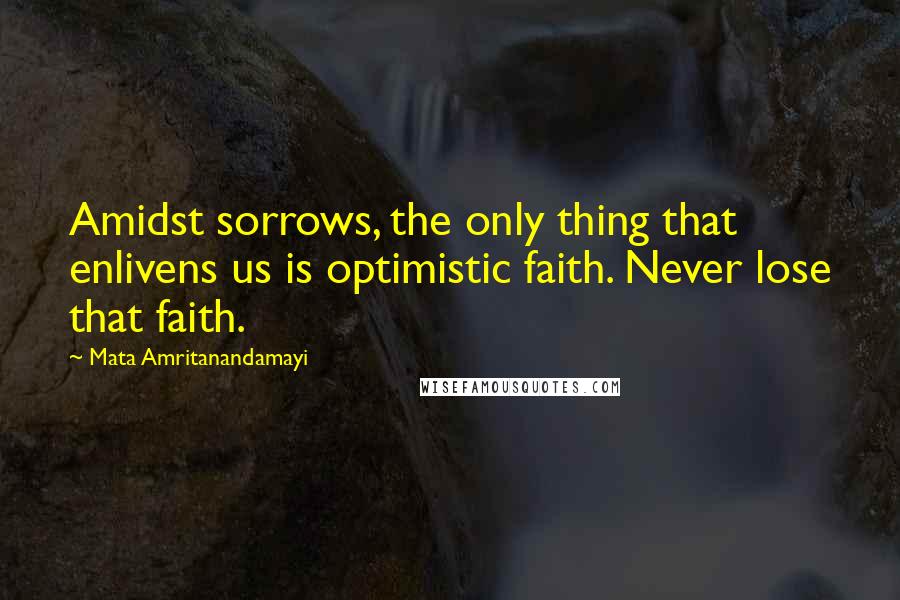 Mata Amritanandamayi Quotes: Amidst sorrows, the only thing that enlivens us is optimistic faith. Never lose that faith.