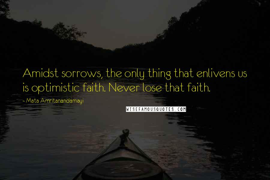 Mata Amritanandamayi Quotes: Amidst sorrows, the only thing that enlivens us is optimistic faith. Never lose that faith.