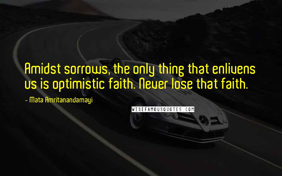 Mata Amritanandamayi Quotes: Amidst sorrows, the only thing that enlivens us is optimistic faith. Never lose that faith.