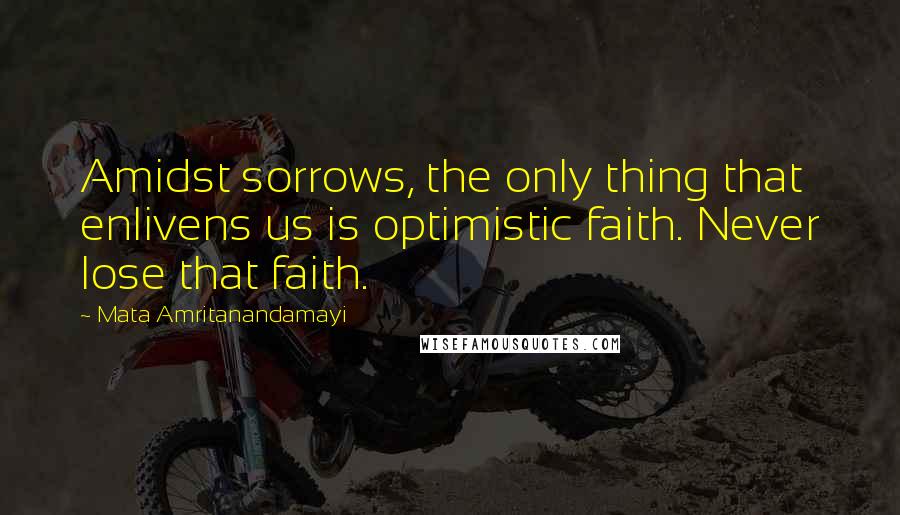 Mata Amritanandamayi Quotes: Amidst sorrows, the only thing that enlivens us is optimistic faith. Never lose that faith.