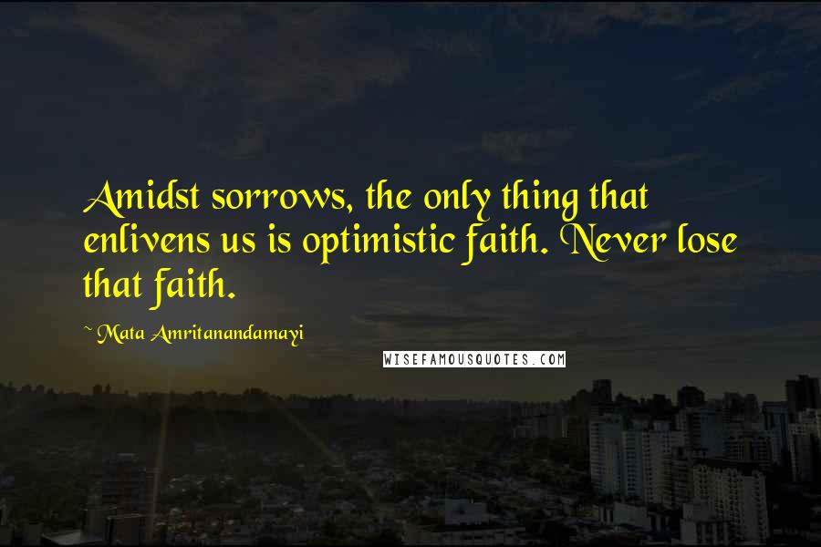 Mata Amritanandamayi Quotes: Amidst sorrows, the only thing that enlivens us is optimistic faith. Never lose that faith.