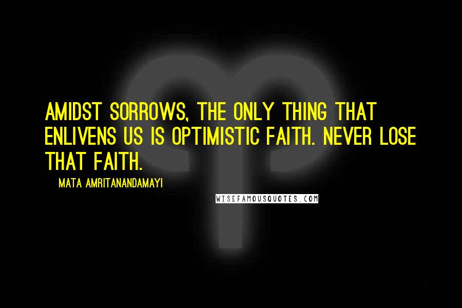 Mata Amritanandamayi Quotes: Amidst sorrows, the only thing that enlivens us is optimistic faith. Never lose that faith.