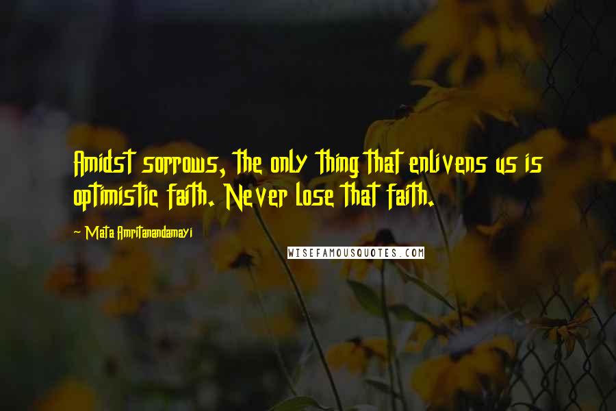 Mata Amritanandamayi Quotes: Amidst sorrows, the only thing that enlivens us is optimistic faith. Never lose that faith.