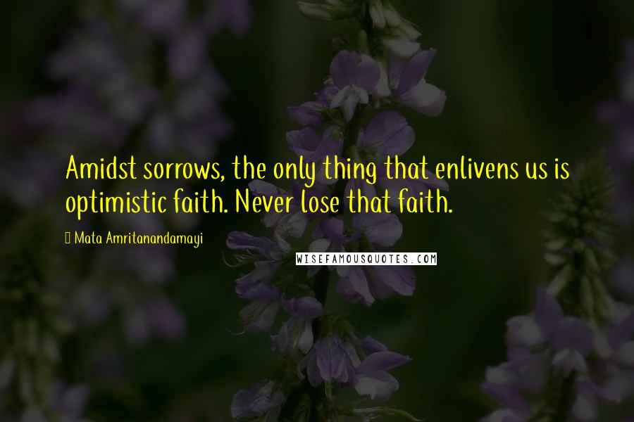 Mata Amritanandamayi Quotes: Amidst sorrows, the only thing that enlivens us is optimistic faith. Never lose that faith.