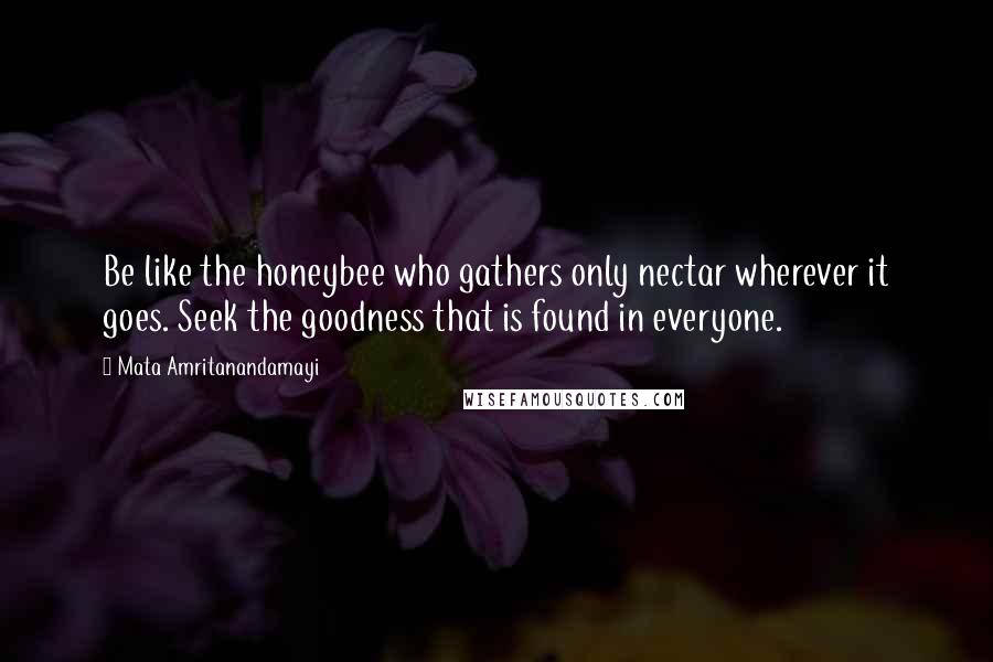 Mata Amritanandamayi Quotes: Be like the honeybee who gathers only nectar wherever it goes. Seek the goodness that is found in everyone.