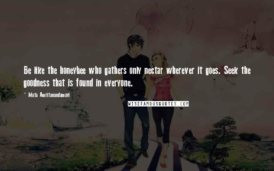 Mata Amritanandamayi Quotes: Be like the honeybee who gathers only nectar wherever it goes. Seek the goodness that is found in everyone.