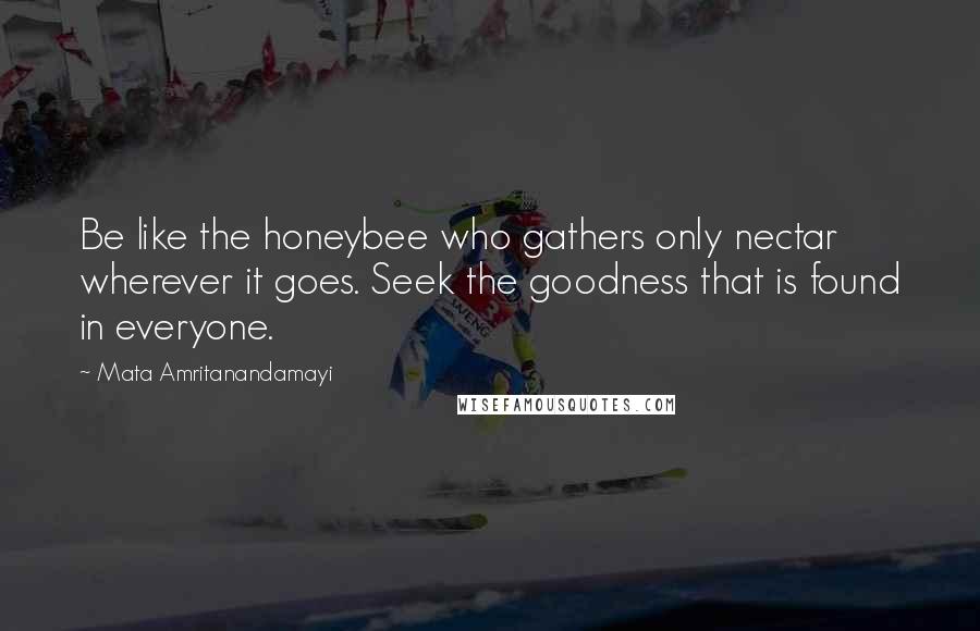 Mata Amritanandamayi Quotes: Be like the honeybee who gathers only nectar wherever it goes. Seek the goodness that is found in everyone.