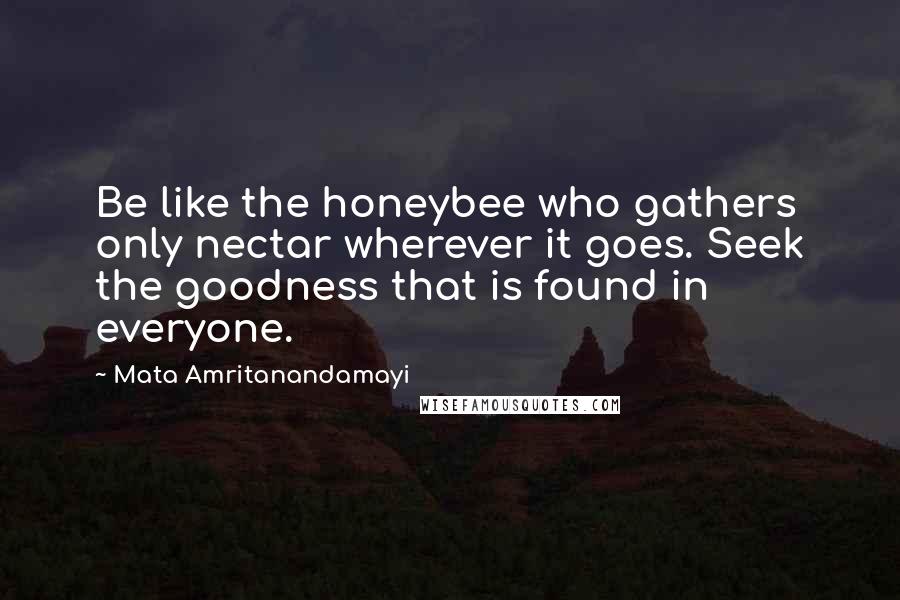 Mata Amritanandamayi Quotes: Be like the honeybee who gathers only nectar wherever it goes. Seek the goodness that is found in everyone.