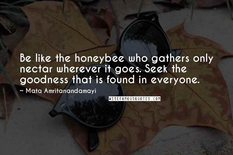 Mata Amritanandamayi Quotes: Be like the honeybee who gathers only nectar wherever it goes. Seek the goodness that is found in everyone.