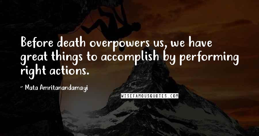 Mata Amritanandamayi Quotes: Before death overpowers us, we have great things to accomplish by performing right actions.