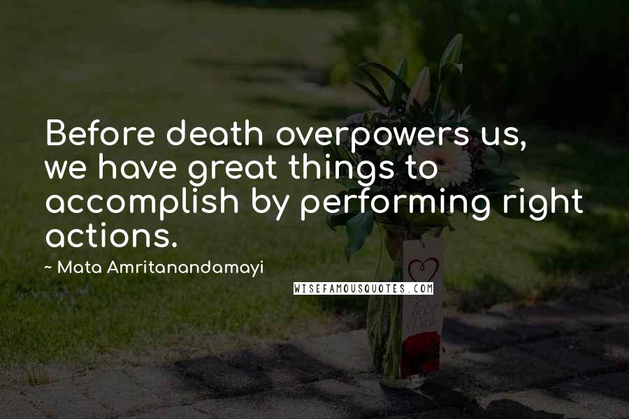 Mata Amritanandamayi Quotes: Before death overpowers us, we have great things to accomplish by performing right actions.
