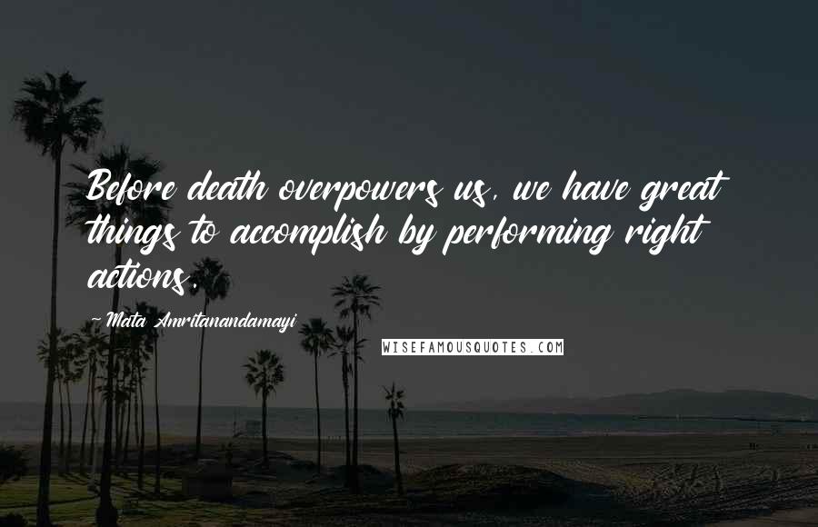 Mata Amritanandamayi Quotes: Before death overpowers us, we have great things to accomplish by performing right actions.