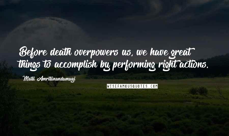 Mata Amritanandamayi Quotes: Before death overpowers us, we have great things to accomplish by performing right actions.