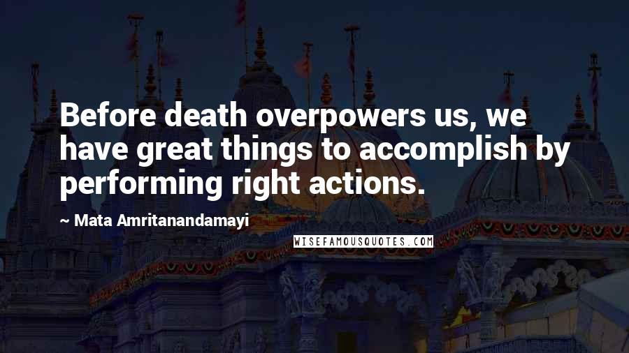 Mata Amritanandamayi Quotes: Before death overpowers us, we have great things to accomplish by performing right actions.
