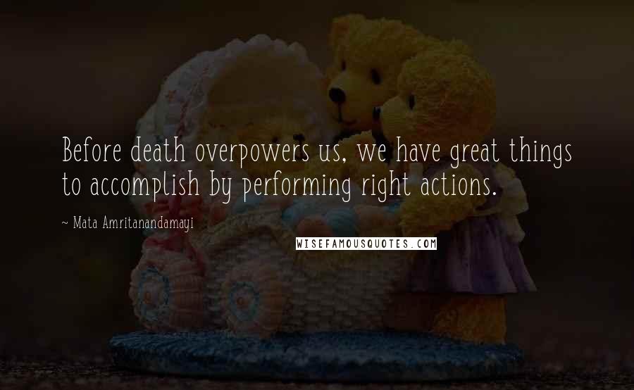 Mata Amritanandamayi Quotes: Before death overpowers us, we have great things to accomplish by performing right actions.