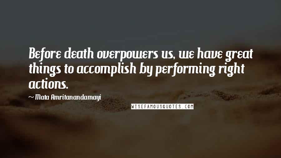 Mata Amritanandamayi Quotes: Before death overpowers us, we have great things to accomplish by performing right actions.