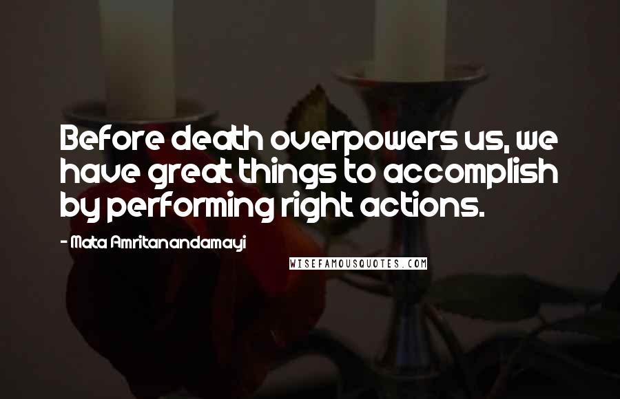 Mata Amritanandamayi Quotes: Before death overpowers us, we have great things to accomplish by performing right actions.