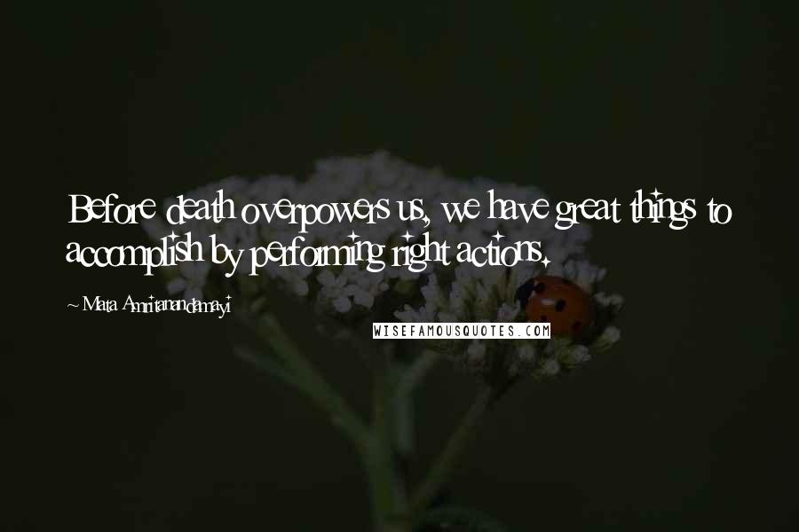 Mata Amritanandamayi Quotes: Before death overpowers us, we have great things to accomplish by performing right actions.