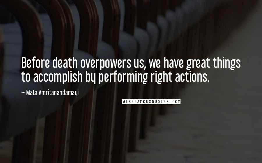 Mata Amritanandamayi Quotes: Before death overpowers us, we have great things to accomplish by performing right actions.