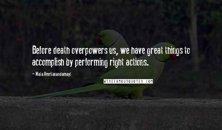 Mata Amritanandamayi Quotes: Before death overpowers us, we have great things to accomplish by performing right actions.