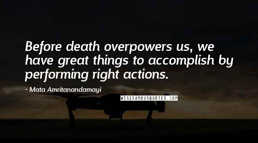 Mata Amritanandamayi Quotes: Before death overpowers us, we have great things to accomplish by performing right actions.