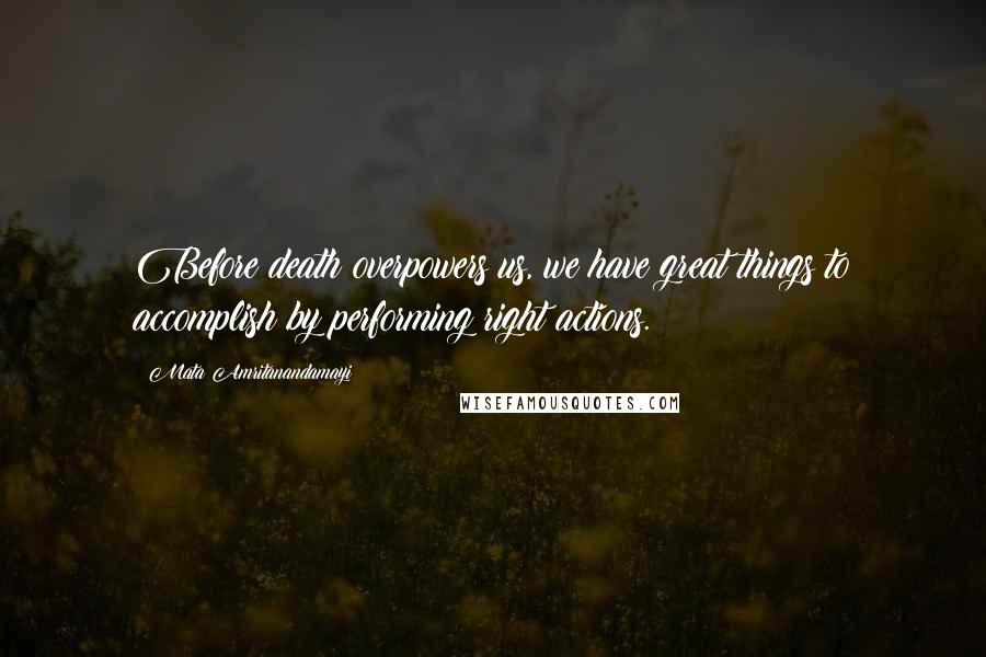 Mata Amritanandamayi Quotes: Before death overpowers us, we have great things to accomplish by performing right actions.