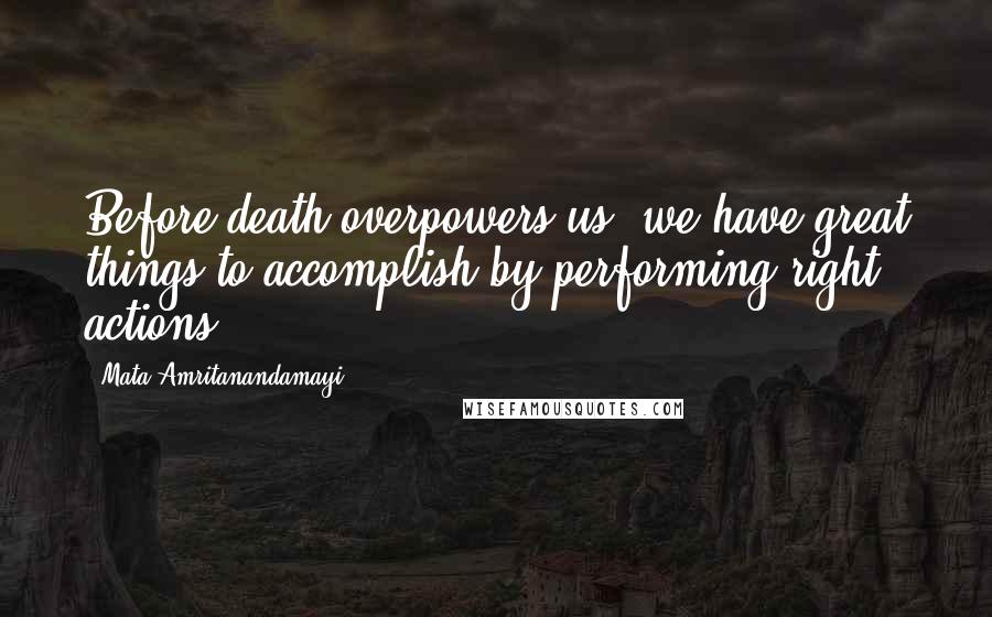 Mata Amritanandamayi Quotes: Before death overpowers us, we have great things to accomplish by performing right actions.