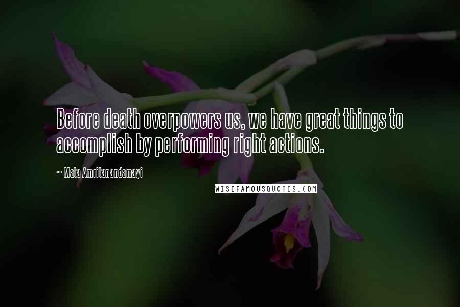 Mata Amritanandamayi Quotes: Before death overpowers us, we have great things to accomplish by performing right actions.
