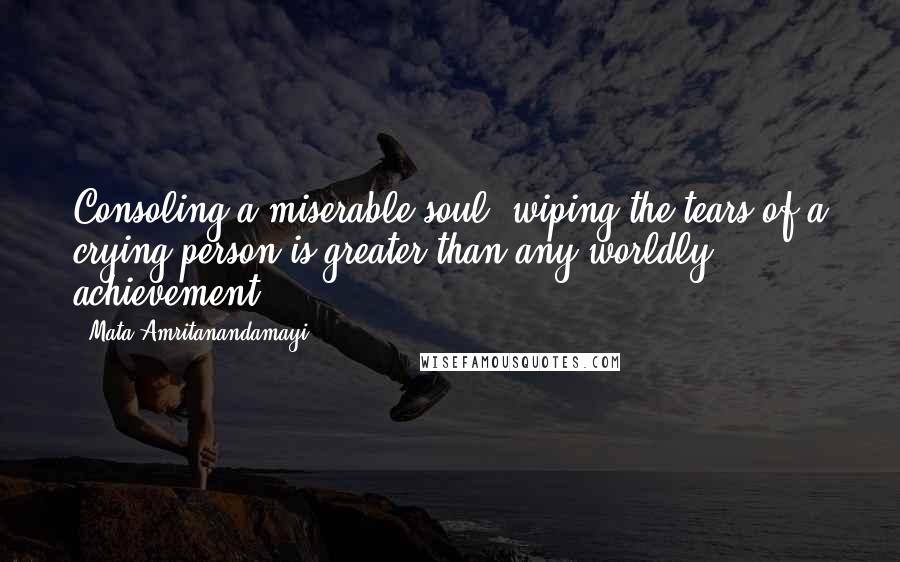 Mata Amritanandamayi Quotes: Consoling a miserable soul, wiping the tears of a crying person is greater than any worldly achievement.