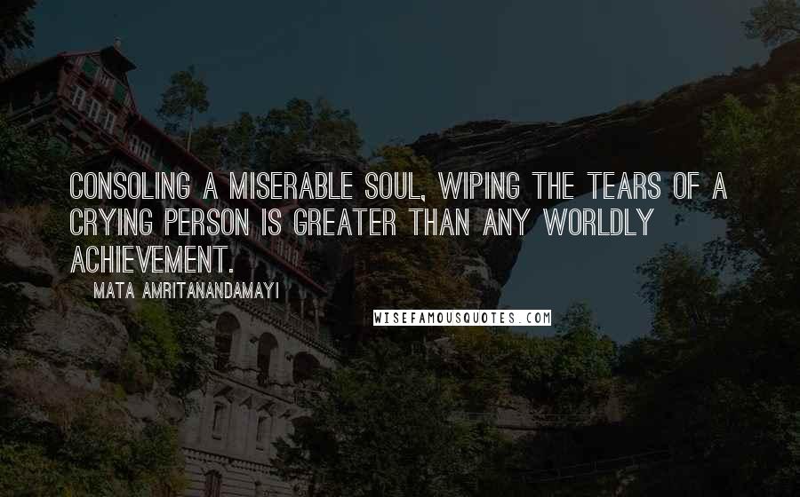 Mata Amritanandamayi Quotes: Consoling a miserable soul, wiping the tears of a crying person is greater than any worldly achievement.