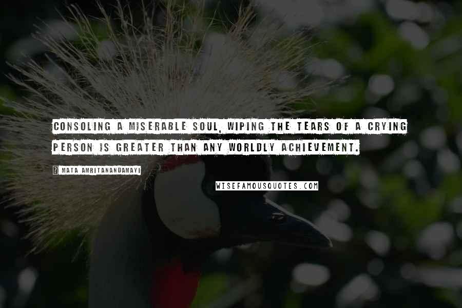 Mata Amritanandamayi Quotes: Consoling a miserable soul, wiping the tears of a crying person is greater than any worldly achievement.