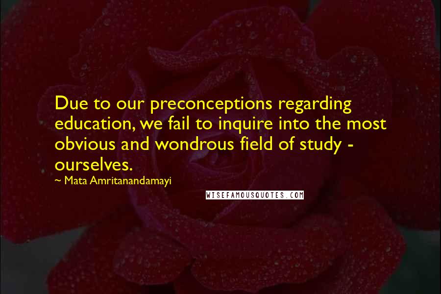 Mata Amritanandamayi Quotes: Due to our preconceptions regarding education, we fail to inquire into the most obvious and wondrous field of study - ourselves.