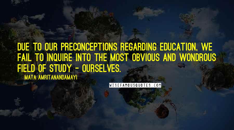 Mata Amritanandamayi Quotes: Due to our preconceptions regarding education, we fail to inquire into the most obvious and wondrous field of study - ourselves.