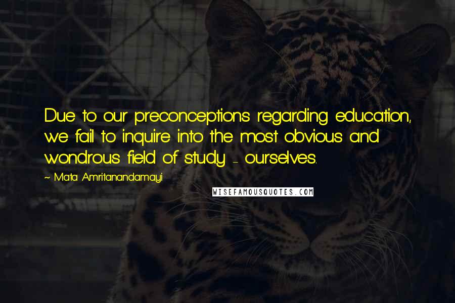 Mata Amritanandamayi Quotes: Due to our preconceptions regarding education, we fail to inquire into the most obvious and wondrous field of study - ourselves.