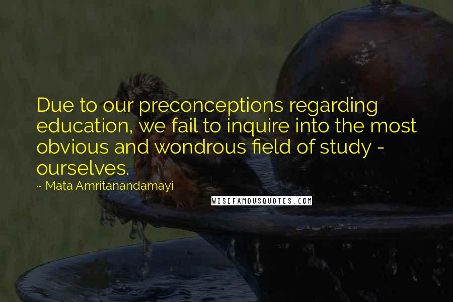 Mata Amritanandamayi Quotes: Due to our preconceptions regarding education, we fail to inquire into the most obvious and wondrous field of study - ourselves.